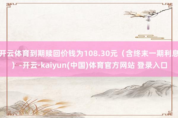 开云体育到期赎回价钱为108.30元（含终末一期利息）-开云·kaiyun(中国)体育官方网站 登录入口