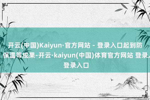 开云(中国)Kaiyun·官方网站 - 登录入口起到防腐、保温等成果-开云·kaiyun(中国)体育官方网站 登录入口