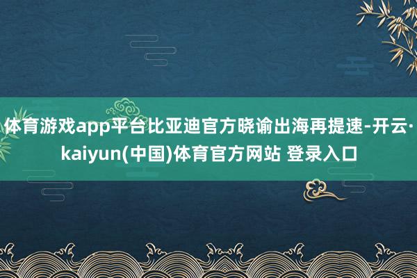 体育游戏app平台比亚迪官方晓谕出海再提速-开云·kaiyun(中国)体育官方网站 登录入口