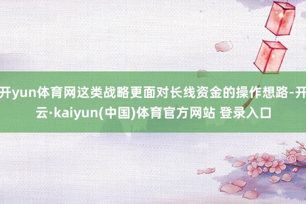 开yun体育网这类战略更面对长线资金的操作想路-开云·kaiyun(中国)体育官方网站 登录入口