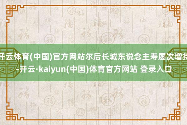 开云体育(中国)官方网站尔后长城东说念主寿屡次增持-开云·kaiyun(中国)体育官方网站 登录入口