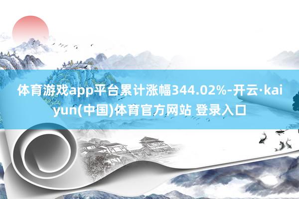 体育游戏app平台累计涨幅344.02%-开云·kaiyun(中国)体育官方网站 登录入口