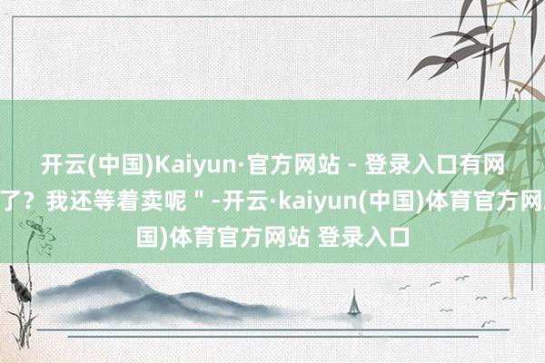 开云(中国)Kaiyun·官方网站 - 登录入口有网友说"降价了?我还等着卖呢"-开云·kaiyun(中国)体育官方网站 登录入口