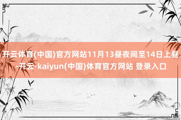 开云体育(中国)官方网站11月13昼夜间至14日上昼-开云·kaiyun(中国)体育官方网站 登录入口