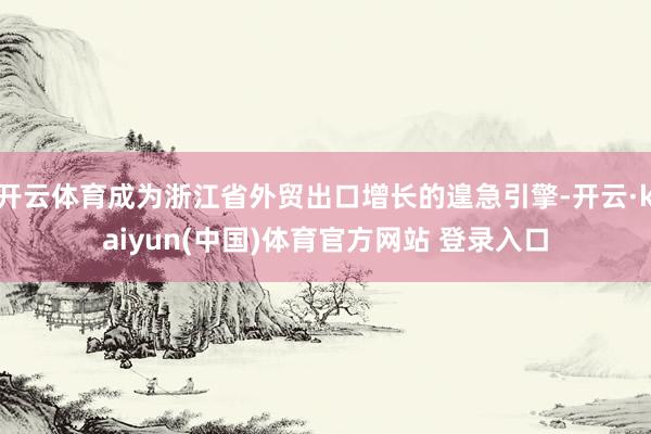 开云体育成为浙江省外贸出口增长的遑急引擎-开云·kaiyun(中国)体育官方网站 登录入口