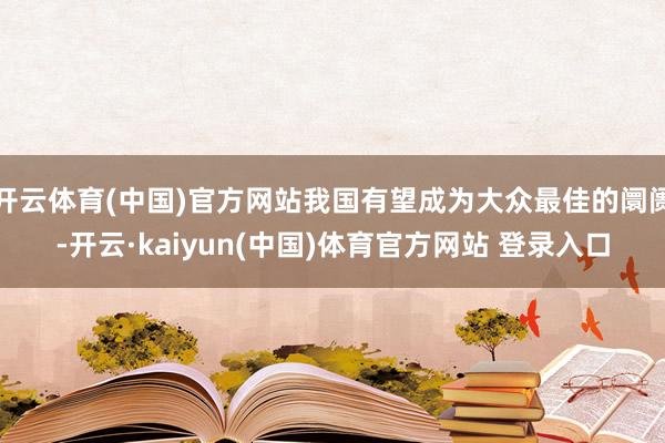 开云体育(中国)官方网站我国有望成为大众最佳的阛阓-开云·kaiyun(中国)体育官方网站 登录入口