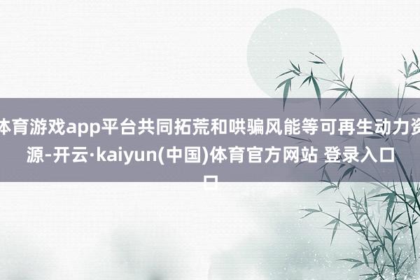 体育游戏app平台共同拓荒和哄骗风能等可再生动力资源-开云·kaiyun(中国)体育官方网站 登录入口