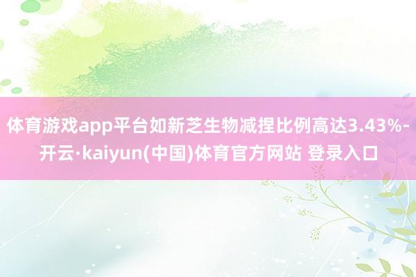 体育游戏app平台如新芝生物减捏比例高达3.43%-开云·kaiyun(中国)体育官方网站 登录入口