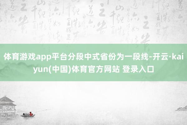 体育游戏app平台分段中式省份为一段线-开云·kaiyun(中国)体育官方网站 登录入口