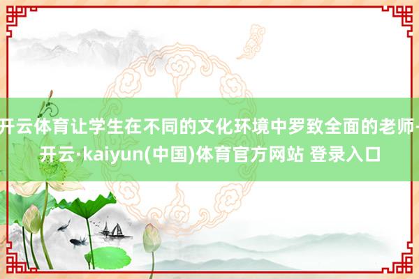 开云体育让学生在不同的文化环境中罗致全面的老师-开云·kaiyun(中国)体育官方网站 登录入口