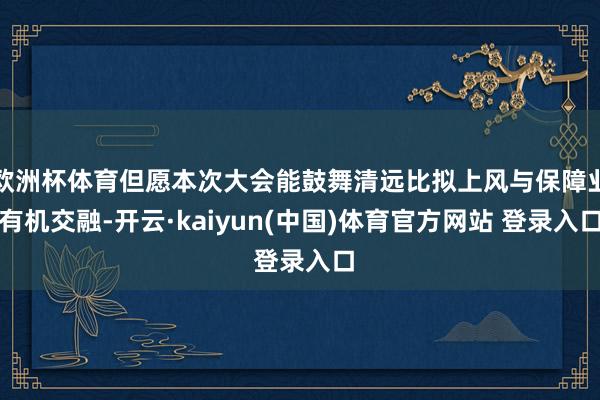 欧洲杯体育但愿本次大会能鼓舞清远比拟上风与保障业有机交融-开云·kaiyun(中国)体育官方网站 登录入口