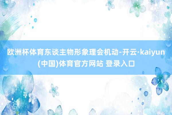 欧洲杯体育东谈主物形象理会机动-开云·kaiyun(中国)体育官方网站 登录入口