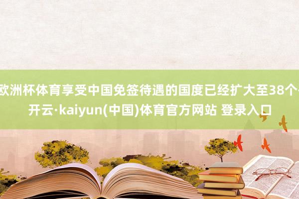 欧洲杯体育享受中国免签待遇的国度已经扩大至38个-开云·kaiyun(中国)体育官方网站 登录入口