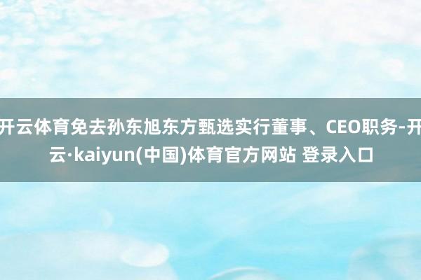 开云体育免去孙东旭东方甄选实行董事、CEO职务-开云·kaiyun(中国)体育官方网站 登录入口