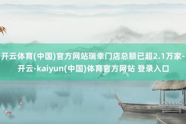 开云体育(中国)官方网站瑞幸门店总额已超2.1万家-开云·kaiyun(中国)体育官方网站 登录入口