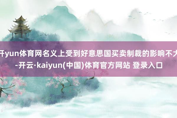开yun体育网名义上受到好意思国买卖制裁的影响不大-开云·kaiyun(中国)体育官方网站 登录入口