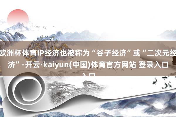 欧洲杯体育IP经济也被称为“谷子经济”或“二次元经济”-开云·kaiyun(中国)体育官方网站 登录入口
