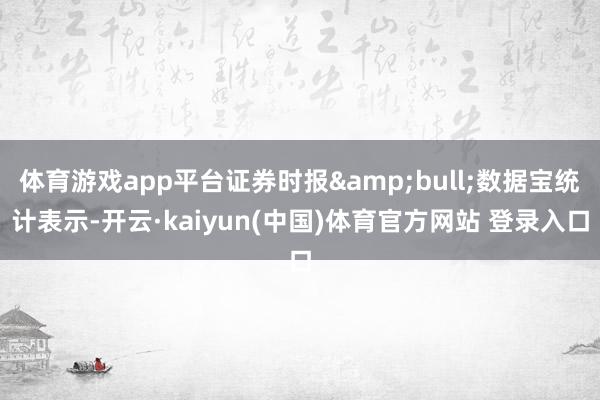 体育游戏app平台证券时报&bull;数据宝统计表示-开云·kaiyun(中国)体育官方网站 登录入口