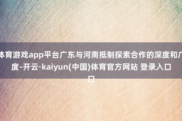 体育游戏app平台广东与河南抵制探索合作的深度和广度-开云·kaiyun(中国)体育官方网站 登录入口