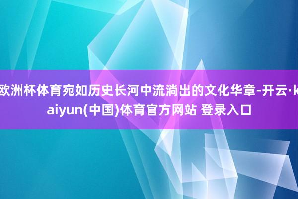 欧洲杯体育宛如历史长河中流淌出的文化华章-开云·kaiyun(中国)体育官方网站 登录入口