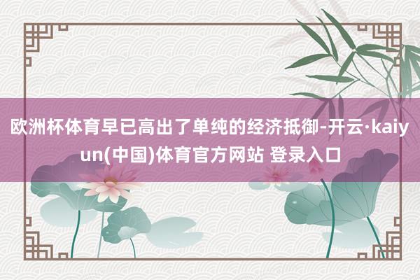 欧洲杯体育早已高出了单纯的经济抵御-开云·kaiyun(中国)体育官方网站 登录入口
