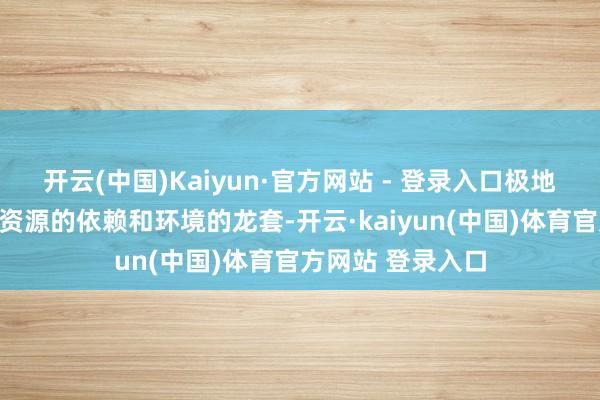 开云(中国)Kaiyun·官方网站 - 登录入口极地面减少了对当然资源的依赖和环境的龙套-开云·kaiyun(中国)体育官方网站 登录入口
