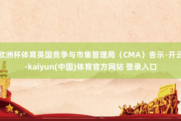 欧洲杯体育英国竞争与市集管理局(CMA)告示-开云·kaiyun(中国)体育官方网站 登录入口