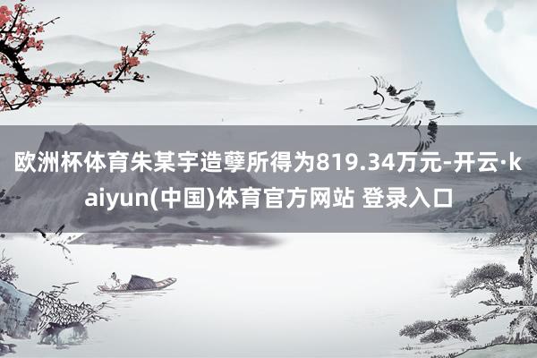 欧洲杯体育朱某宇造孽所得为819.34万元-开云·kaiyun(中国)体育官方网站 登录入口