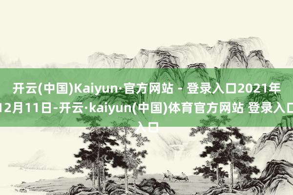 开云(中国)Kaiyun·官方网站 - 登录入口2021年12月11日-开云·kaiyun(中国)体育官方网站 登录入口