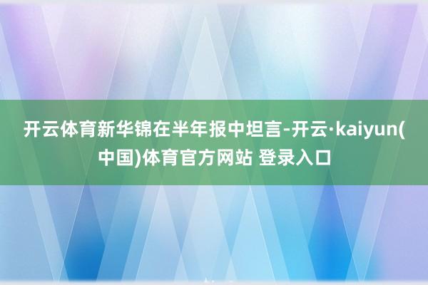 开云体育新华锦在半年报中坦言-开云·kaiyun(中国)体育官方网站 登录入口
