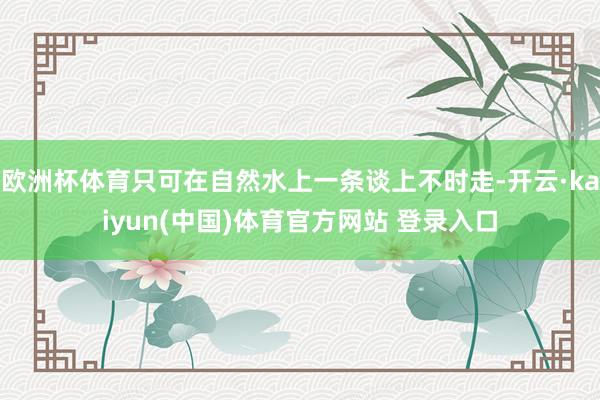 欧洲杯体育只可在自然水上一条谈上不时走-开云·kaiyun(中国)体育官方网站 登录入口