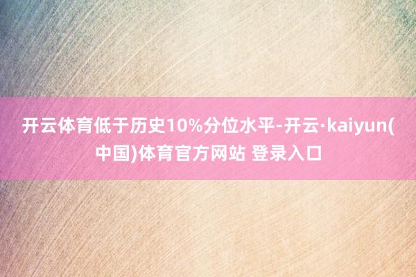 开云体育低于历史10%分位水平-开云·kaiyun(中国)体育官方网站 登录入口