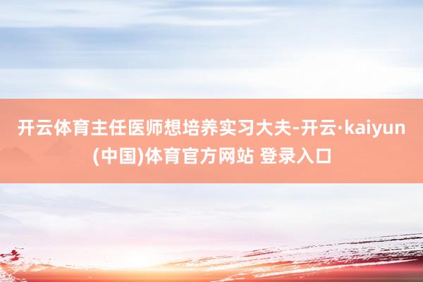 开云体育主任医师想培养实习大夫-开云·kaiyun(中国)体育官方网站 登录入口