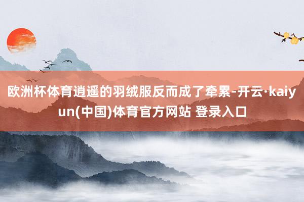 欧洲杯体育逍遥的羽绒服反而成了牵累-开云·kaiyun(中国)体育官方网站 登录入口