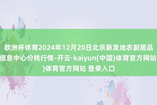 欧洲杯体育2024年12月20日北京新发地农副居品批发商场信息中心价钱行情-开云·kaiyun(中国)体育官方网站 登录入口