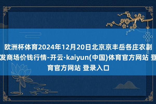欧洲杯体育2024年12月20日北京京丰岳各庄农副居品批发商场价钱行情-开云·kaiyun(中国)体育官方网站 登录入口