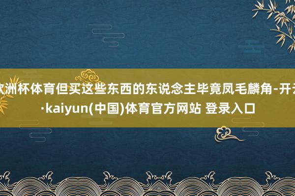 欧洲杯体育但买这些东西的东说念主毕竟凤毛麟角-开云·kaiyun(中国)体育官方网站 登录入口