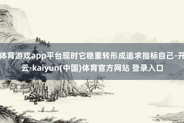体育游戏app平台现时它稳重转形成追求指标自己-开云·kaiyun(中国)体育官方网站 登录入口