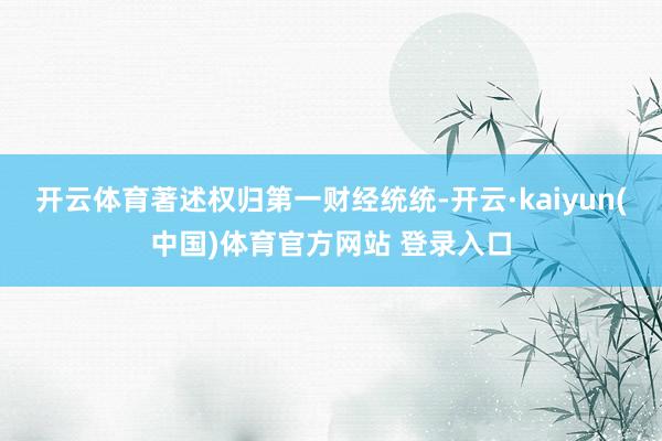 开云体育著述权归第一财经统统-开云·kaiyun(中国)体育官方网站 登录入口