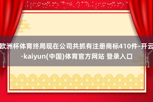 欧洲杯体育终局现在公司共抓有注册商标410件-开云·kaiyun(中国)体育官方网站 登录入口