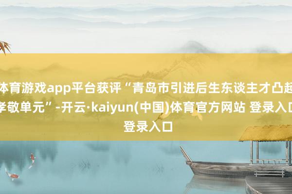 体育游戏app平台获评“青岛市引进后生东谈主才凸起孝敬单元”-开云·kaiyun(中国)体育官方网站 登录入口