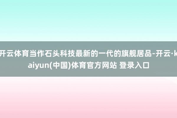 开云体育当作石头科技最新的一代的旗舰居品-开云·kaiyun(中国)体育官方网站 登录入口