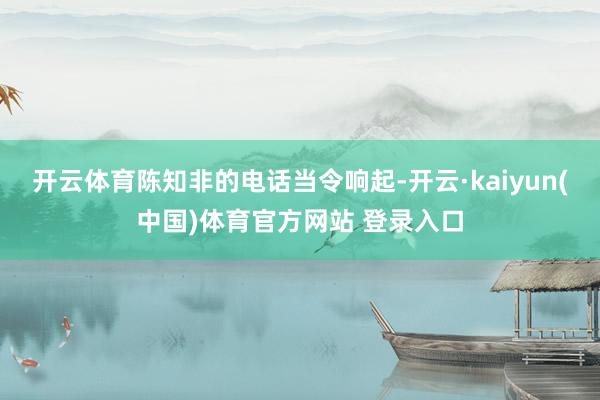开云体育陈知非的电话当令响起-开云·kaiyun(中国)体育官方网站 登录入口
