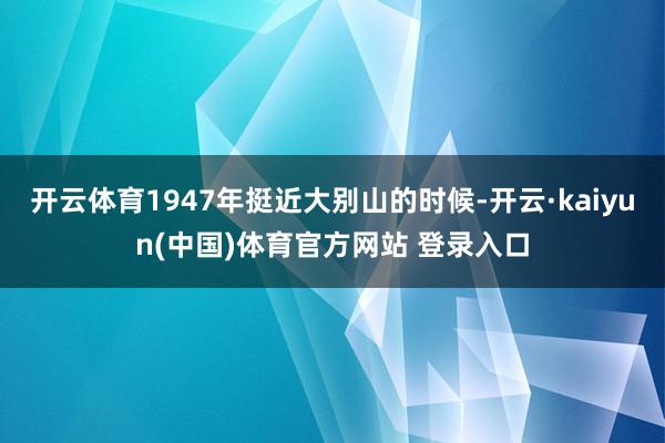 开云体育1947年挺近大别山的时候-开云·kaiyun(中国)体育官方网站 登录入口