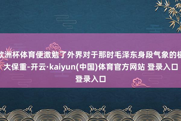 欧洲杯体育便激勉了外界对于那时毛泽东身段气象的极大保重-开云·kaiyun(中国)体育官方网站 登录入口