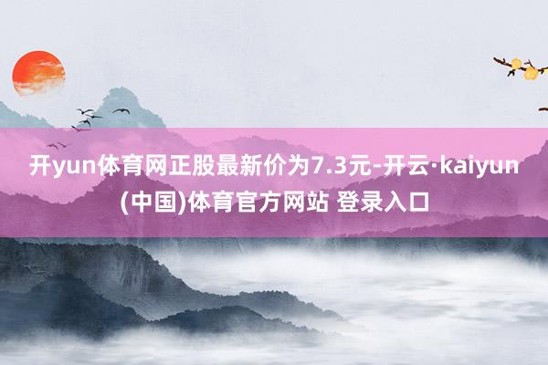 开yun体育网正股最新价为7.3元-开云·kaiyun(中国)体育官方网站 登录入口