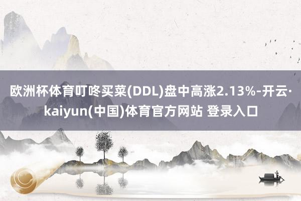 欧洲杯体育叮咚买菜(DDL)盘中高涨2.13%-开云·kaiyun(中国)体育官方网站 登录入口