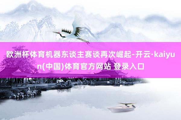 欧洲杯体育机器东谈主赛谈再次崛起-开云·kaiyun(中国)体育官方网站 登录入口