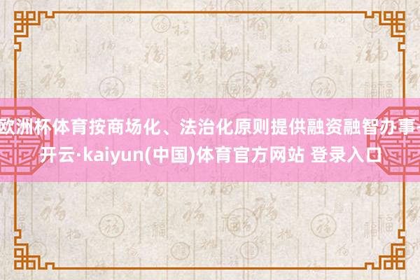 欧洲杯体育按商场化、法治化原则提供融资融智办事-开云·kaiyun(中国)体育官方网站 登录入口