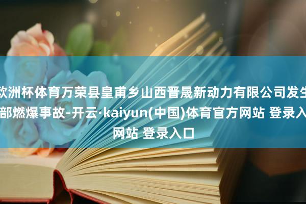 欧洲杯体育万荣县皇甫乡山西晋晟新动力有限公司发生全部燃爆事故-开云·kaiyun(中国)体育官方网站 登录入口